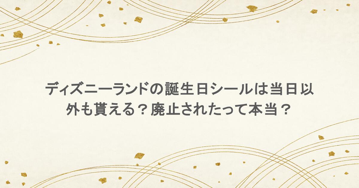 ディズニーランドの誕生日シールは当日以外も貰える?廃止されたって本当?
