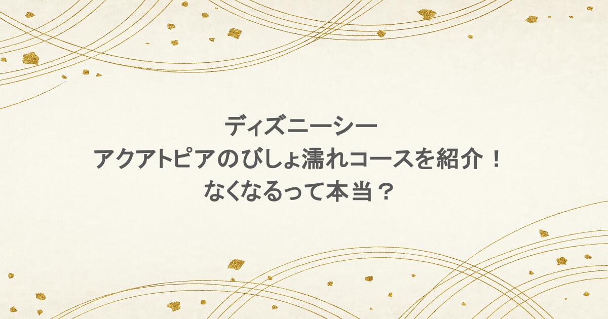 ディズニーシーのアクアトピアのびしょ濡れコースを紹介！なくなるって本当？